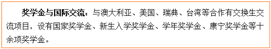 文本框: 奖学金与国际交流:与澳大利亚、美国、瑞典、台湾等合作有交换生交流项目,设有国家奖学金、新生入学奖学金、学年奖学金、康宁奖学金等十余项奖学金。
