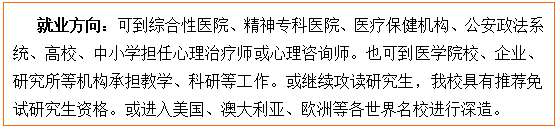 文本框: 就业方向:可到综合性医院、精神专科医院、医疗保健机构、公安政法系统、高校、中小学担任心理治疗师或心理咨询师。也可到医学院校、企业、研究所等机构承担教学、科研等工作。或继续攻读研究生,我校具有推荐免试研究生资格。或进入美国、澳大利亚、欧洲等各世界名校进行深造。